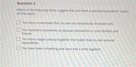 Which of the following items suggest that you have a spousal equivalent Select all that apply You have a roommate that you are not romantically involved with You represent yourselves as spousal equivalents to your families and friends. . Which of the following items suggest that you have a spousal equivalent